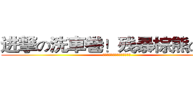 进撃の洗車巻！残暴棕熊の密！ (进撃の洗車巻！残暴棕熊の密！)