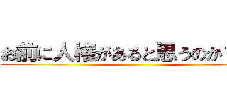 お前に人権があると思うのか？か？ ()