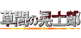 草間の晃士郎 (kusama no kosｈiro)