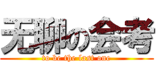 无聊の会考 (to be the last one)