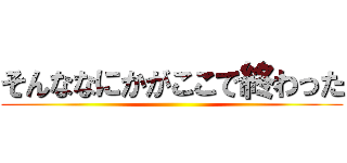 そんななにかがここで終わった ()