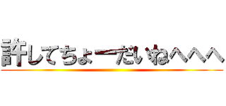 許してちょーだいねへへへ ()