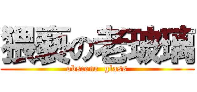 猥褻の老玻璃 (obscene  glass)