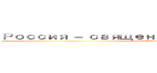 Россия － священная наша держава， (Россия - любимая наша страна.)
