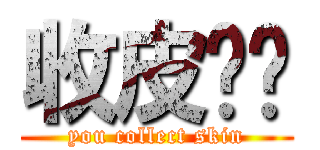收皮啦你 (you collect skin)