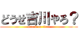 どうせ吉川やろ？ (attack on titan)