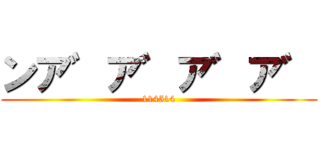 ンア゛ア゛ア゛ア゛ (114514)