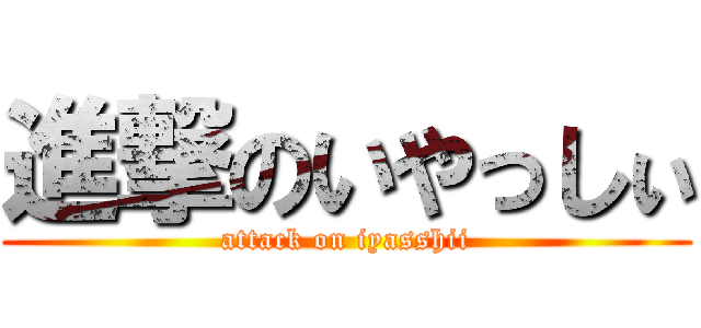進撃のいやっしぃ (attack on iyasshii)