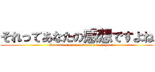それってあなたの感想ですよね。 (Sore tte anata no kansou desu yo ne)