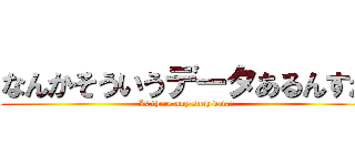 なんかそういうデータあるんすか (Is there any such data?)