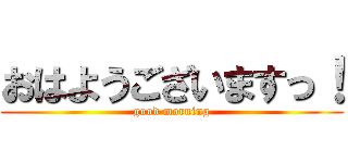 おはようございますっ！ (good morning)