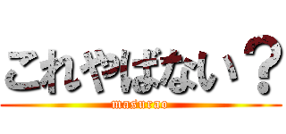 これやばない？ (masurao)