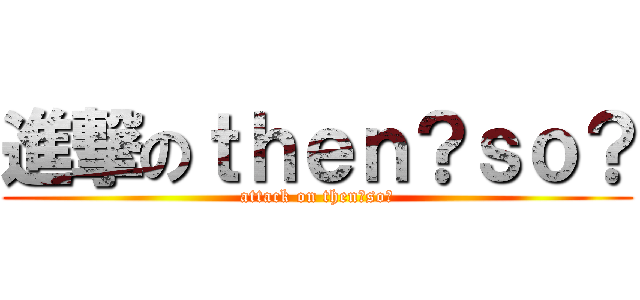 進撃のｔｈｅｎ？ｓｏ？ (attack on then?so?)