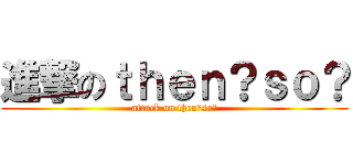 進撃のｔｈｅｎ？ｓｏ？ (attack on then?so?)