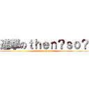 進撃のｔｈｅｎ？ｓｏ？ (attack on then?so?)