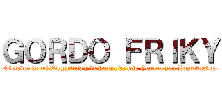 ＧＯＲＤＯ ＦＲＩＫＹ (El poder de mi Virginidad y la fuerza de mis Granos son Legendarios)