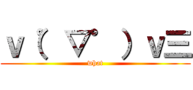 ｖ（゜▽゜）ｖ三 (what)