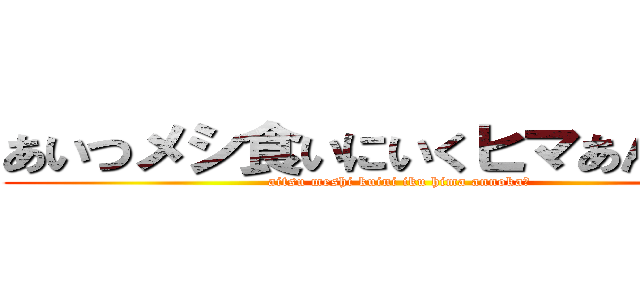 あいつメシ食いにいくヒマあんのか？ (aitsu meshi kuini iku hima annoka?)