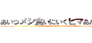 あいつメシ食いにいくヒマあんのか？ (aitsu meshi kuini iku hima annoka?)