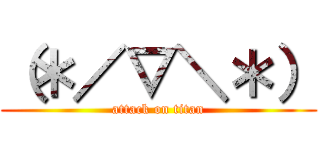 （＊／▽＼＊） (attack on titan)