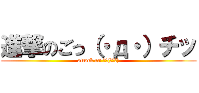 進撃のごっ（・д・）チッ (attack on ごっ(･д･))