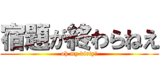 宿題が終わらねえ (oh my dirty！)