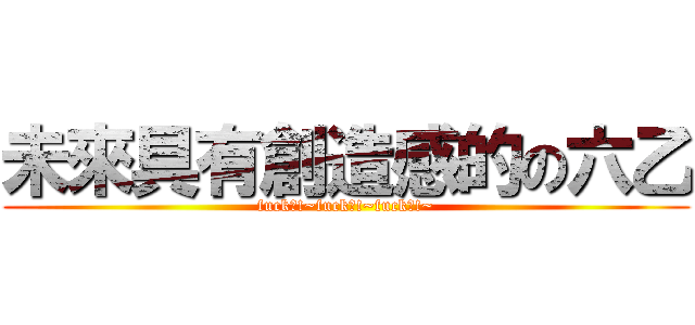 未來具有創造感的の六乙 (fuck?!~fuck?!~fuck?!~)