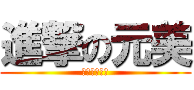 進撃の元美 (ウワァァァン)