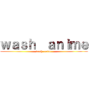 ｗａｓｈ  ａｎｉｍｅ (wash  anime)