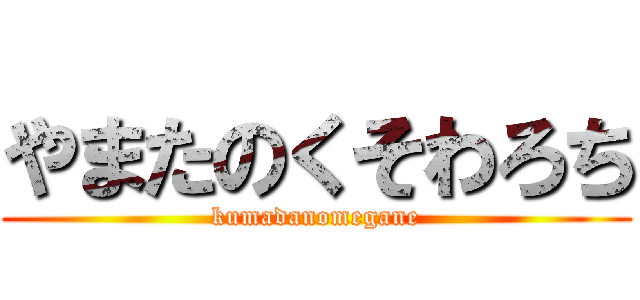 やまたのくそわろち (kumadanomegane)