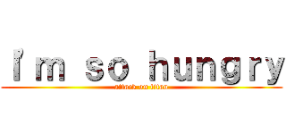 Ｉ\'ｍ ｓｏ ｈｕｎｇｒｙ (attack on titan)