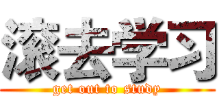 滚去学习 (get out to study)