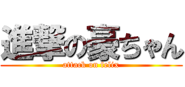 進撃の豪ちゃん (attack on felix)