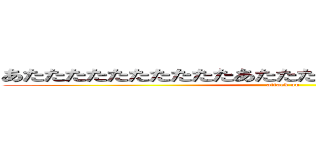 あたたたたたたたたたたあたたたたたたたったたたたたたｔ (attack on )