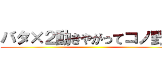 バタ×２動きやがってコノ野郎 ()