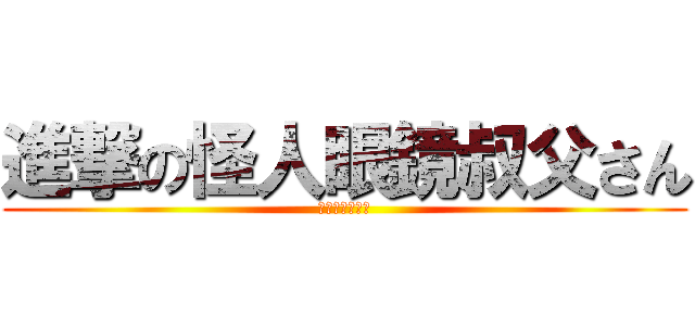 進撃の怪人眼鏡叔父さん (進撃？なにそれ)