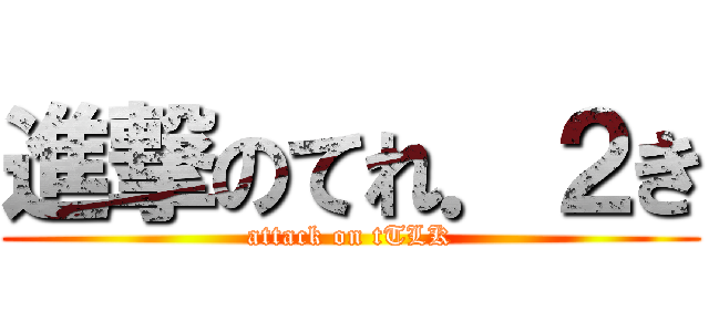進撃のてれ．２き (attack on tTLK)