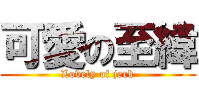 可愛の至緯 (Lovely of jerk)