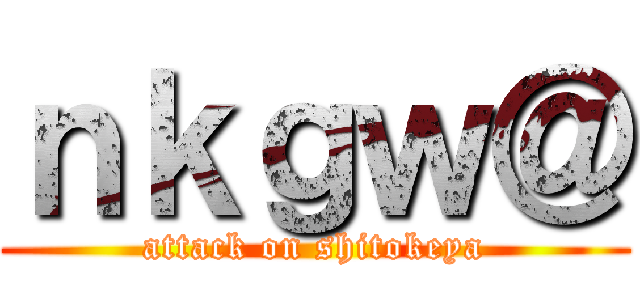 ｎｋｇｗ＠ (attack on shitokeya)