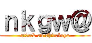 ｎｋｇｗ＠ (attack on shitokeya)