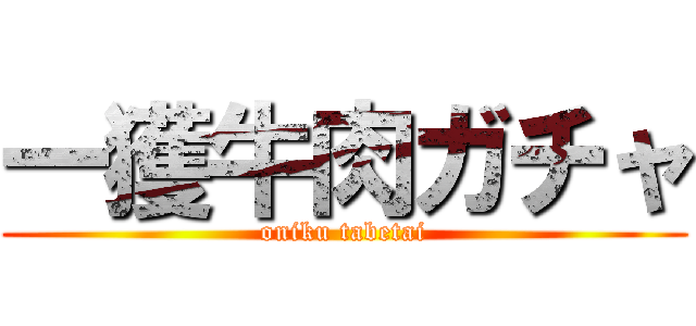 一獲牛肉ガチャ (oniku tabetai)