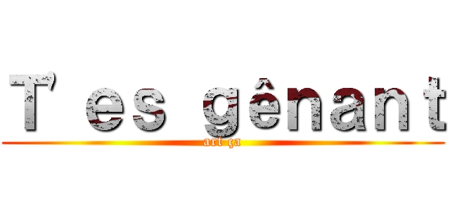 Ｔ'ｅｓ ｇêｎａｎｔ (art ça)