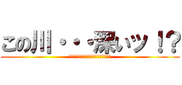 この川・・・深いッ！？ (ボボボボボボボボボボボボボボボボボボ)