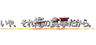 いや、それ俺の食事だから。 (gomijanaiyo)