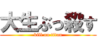 大生ぶっ殺す (kill on titan)