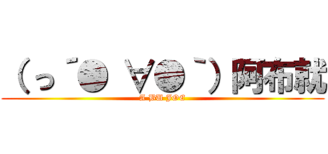 （ っ´● ∀●｀）阿布就 (A BU JOE)