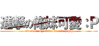 進撃の俺妹可愛：Ｐ (attack on my sister is cute happy)