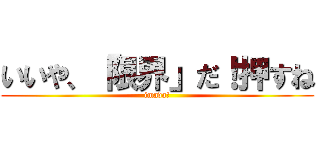 いいや、「限界」だ！押すね (imada!)