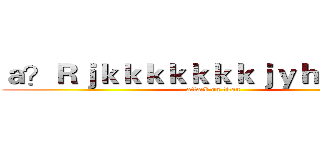 ａ？Ｒｊｋｋｋｋｋｋｋｊｙｈｙｋｕｊｋ (attack on titan)