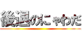 後退のにゃわだ ()